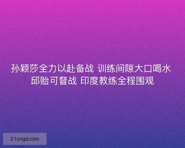 孙颖莎全力以赴备战 训练间隙大口喝水 邱贻可督战 印度教练全程围观