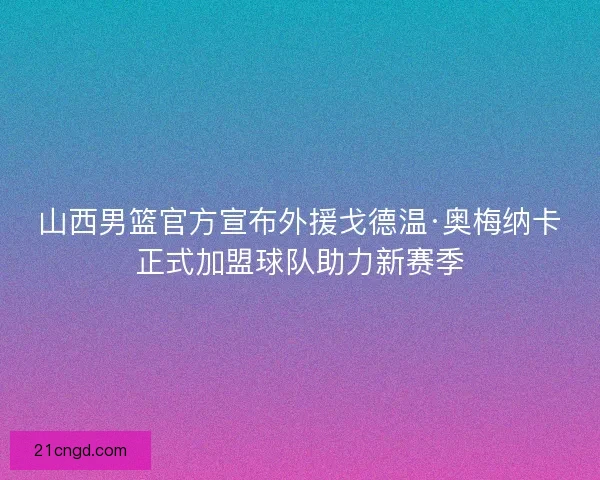 山西男篮官方宣布外援戈德温·奥梅纳卡正式加盟球队助力新赛季