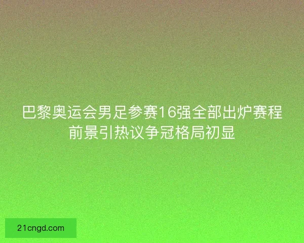 巴黎奥运会男足参赛16强全部出炉赛程前景引热议争冠格局初显