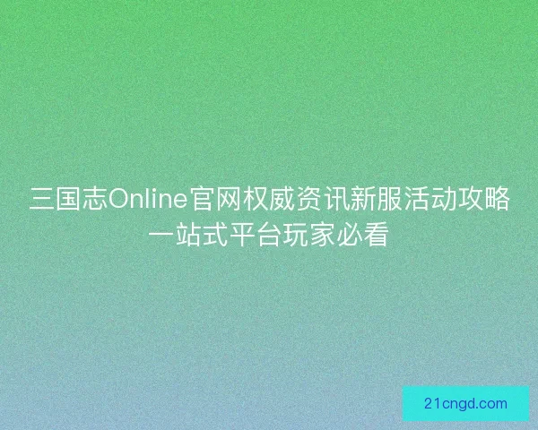 三国志Online官网权威资讯新服活动攻略一站式平台玩家必看