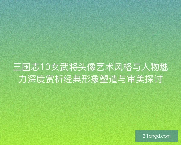 三国志10女武将头像艺术风格与人物魅力深度赏析经典形象塑造与审美探讨