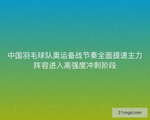 中国羽毛球队奥运备战节奏全面提速主力阵容进入高强度冲刺阶段